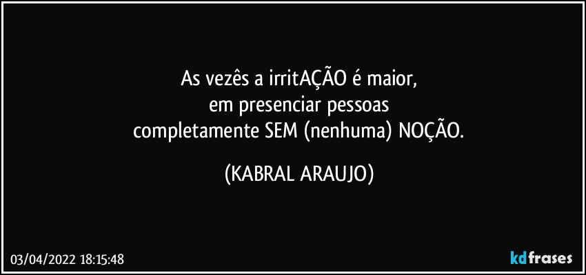 As vezês a irritAÇÃO é maior,
em presenciar pessoas
 completamente SEM (nenhuma) NOÇÃO. (KABRAL ARAUJO)