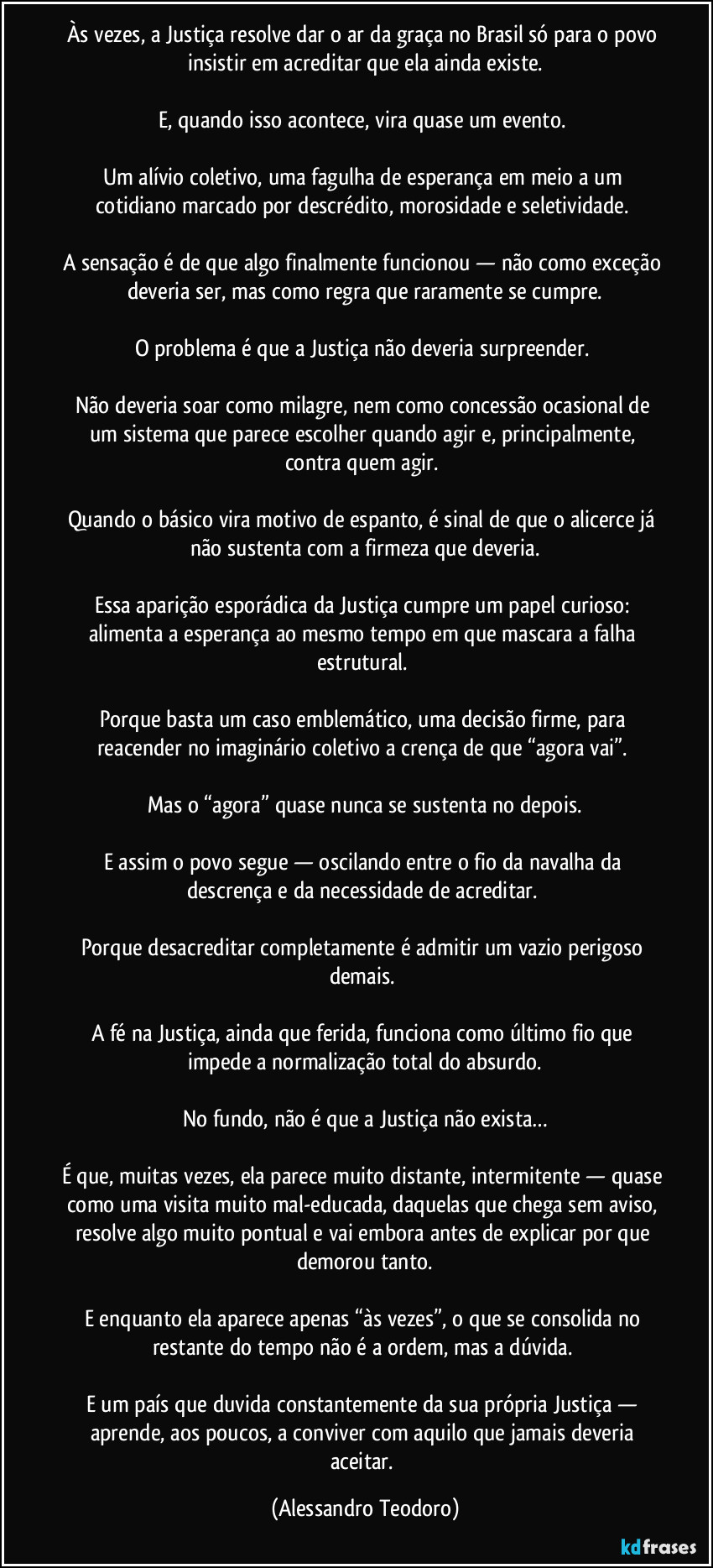 Às vezes, a Justiça resolve dar o ar da graça no Brasil só para o povo insistir em acreditar que ela ainda existe.
E, quando isso acontece, vira quase um evento.
Um alívio coletivo, uma fagulha de esperança em meio a um cotidiano marcado por descrédito, morosidade e seletividade.
A sensação é de que algo finalmente funcionou — não como exceção deveria ser, mas como regra que raramente se cumpre.
O problema é que a Justiça não deveria surpreender.
Não deveria soar como milagre, nem como concessão ocasional de um sistema que parece escolher quando agir e, principalmente, contra quem agir.
Quando o básico vira motivo de espanto, é sinal de que o alicerce já não sustenta com a firmeza que deveria.
Essa aparição esporádica da Justiça cumpre um papel curioso: alimenta a esperança ao mesmo tempo em que mascara a falha estrutural.
Porque basta um caso emblemático, uma decisão firme, para reacender no imaginário coletivo a crença de que “agora vai”.
Mas o “agora” quase nunca se sustenta no depois.
E assim o povo segue — oscilando entre o fio da navalha da descrença e da necessidade de acreditar.
Porque desacreditar completamente é admitir um vazio perigoso demais.
A fé na Justiça, ainda que ferida, funciona como último fio que impede a normalização total do absurdo.
No fundo, não é que a Justiça não exista…
É que, muitas vezes, ela parece muito distante, intermitente — quase como uma visita muito mal-educada, daquelas que chega sem aviso, resolve algo muito pontual e vai embora antes de explicar por que demorou tanto.
E enquanto ela aparece apenas “às vezes”, o que se consolida no restante do tempo não é a ordem, mas a dúvida.
E um país que duvida constantemente da sua própria Justiça — aprende, aos poucos, a conviver com aquilo que jamais deveria aceitar. (Alessandro Teodoro)