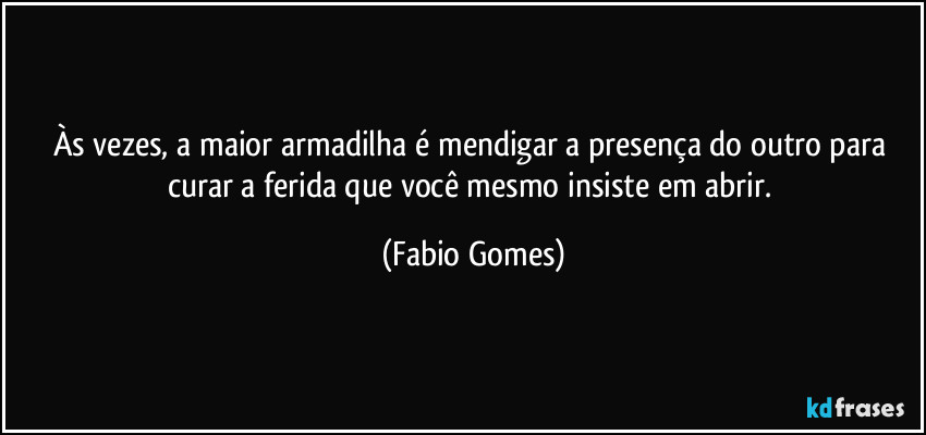 Às vezes, a maior armadilha é mendigar a presença do outro para curar a ferida que você mesmo insiste em abrir. (Fabio Gomes)