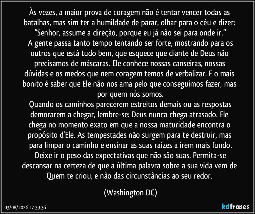 Às vezes, a maior prova de coragem não é tentar vencer todas as batalhas, mas sim ter a humildade de parar, olhar para o céu e dizer: “Senhor, assume a direção, porque eu já não sei para onde ir.”
​A gente passa tanto tempo tentando ser forte, mostrando para os outros que está tudo bem, que esquece que diante de Deus não precisamos de máscaras. Ele conhece nossas canseiras, nossas dúvidas e os medos que nem coragem temos de verbalizar. E o mais bonito é saber que Ele não nos ama pelo que conseguimos fazer, mas por quem nós somos.
​Quando os caminhos parecerem estreitos demais ou as respostas demorarem a chegar, lembre-se: Deus nunca chega atrasado. Ele chega no momento exato em que a nossa maturidade encontra o propósito d'Ele. As tempestades não surgem para te destruir, mas para limpar o caminho e ensinar as suas raízes a irem mais fundo.
​Deixe ir o peso das expectativas que não são suas. Permita-se descansar na certeza de que a última palavra sobre a sua vida vem de Quem te criou, e não das circunstâncias ao seu redor. (Washington DC)