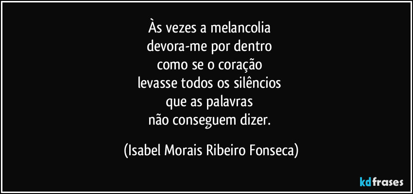 Às vezes a melancolia 
devora-me por dentro 
como se o coração 
levasse todos os silêncios 
que as palavras 
não conseguem dizer. (Isabel Morais Ribeiro Fonseca)