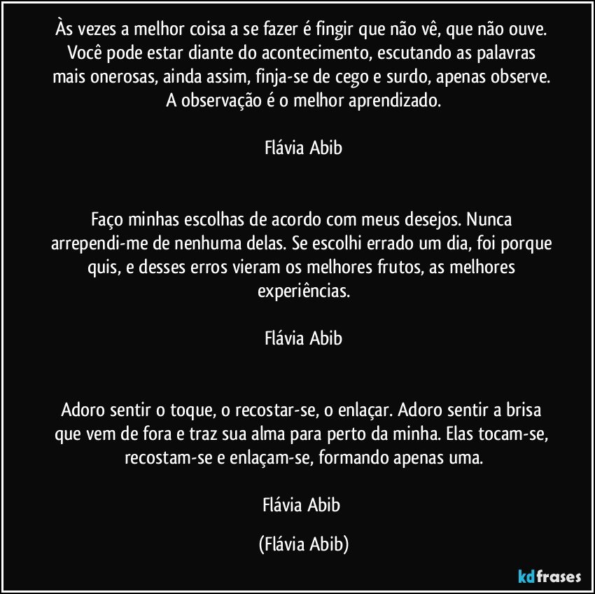 Às vezes a melhor coisa a se fazer é fingir que não vê, que não ouve. Você pode estar diante do acontecimento, escutando as palavras mais onerosas, ainda assim, finja-se de cego e surdo, apenas observe. A observação é o melhor aprendizado.

Flávia Abib


Faço minhas escolhas de acordo com meus desejos. Nunca arrependi-me de nenhuma delas. Se escolhi errado um dia, foi porque quis, e desses erros vieram os melhores frutos, as melhores experiências.

Flávia Abib


Adoro sentir o toque, o recostar-se, o enlaçar. Adoro sentir a brisa que vem de fora e traz sua alma para perto da minha. Elas tocam-se, recostam-se e enlaçam-se, formando apenas uma.

Flávia Abib (Flávia Abib)