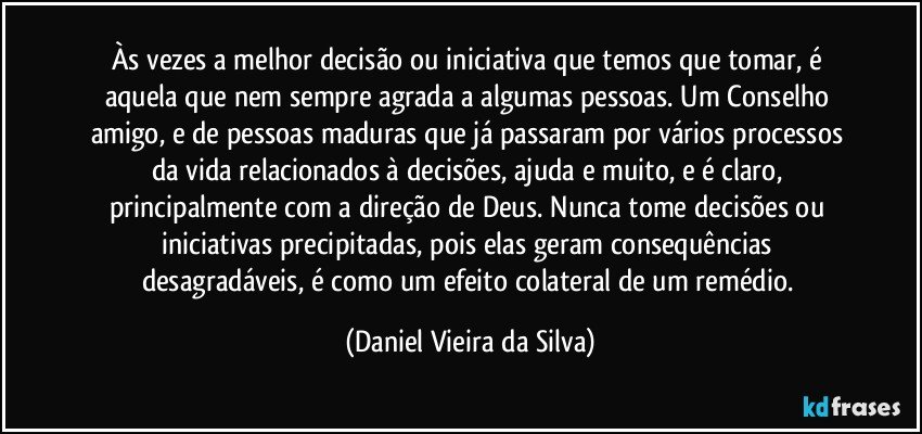 Às vezes a melhor decisão ou iniciativa que temos que tomar, é aquela que nem sempre agrada a algumas pessoas. Um Conselho amigo, e de pessoas maduras que já passaram por vários processos da vida relacionados à decisões, ajuda e muito, e é claro, principalmente com a direção de Deus. Nunca tome decisões ou iniciativas precipitadas, pois elas geram consequências desagradáveis, é como um efeito colateral de um remédio. (Daniel Vieira da Silva)