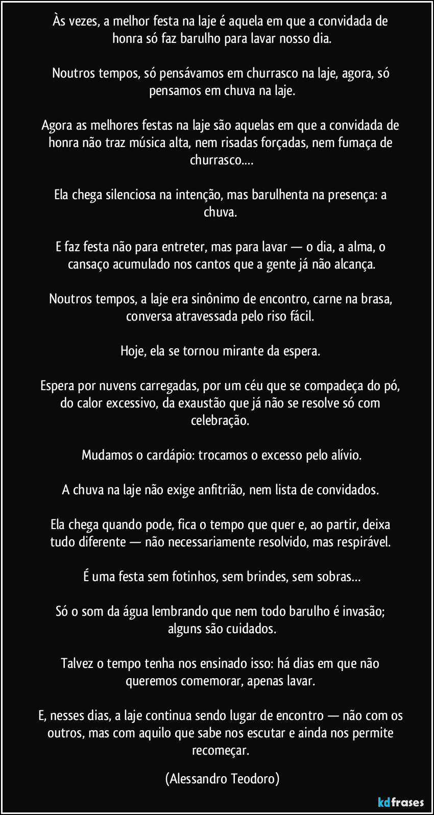 Às vezes, a melhor festa na laje é aquela em que a convidada de honra só faz barulho para lavar nosso dia.
Noutros tempos, só pensávamos em churrasco na laje, agora, só pensamos em chuva na laje.
Agora as melhores festas na laje são aquelas em que a convidada de honra não traz música alta, nem risadas forçadas, nem fumaça de churrasco.…
Ela chega silenciosa na intenção, mas barulhenta na presença: a chuva.
E faz festa não para entreter, mas para lavar — o dia, a alma, o cansaço acumulado nos cantos que a gente já não alcança.
Noutros tempos, a laje era sinônimo de encontro, carne na brasa, conversa atravessada pelo riso fácil.
Hoje, ela se tornou mirante da espera.
Espera por nuvens carregadas, por um céu que se compadeça do pó, do calor excessivo, da exaustão que já não se resolve só com celebração.
Mudamos o cardápio: trocamos o excesso pelo alívio.
A chuva na laje não exige anfitrião, nem lista de convidados.
Ela chega quando pode, fica o tempo que quer e, ao partir, deixa tudo diferente — não necessariamente resolvido, mas respirável.
É uma festa sem fotinhos, sem brindes, sem sobras…
Só o som da água lembrando que nem todo barulho é invasão; alguns são cuidados.
Talvez o tempo tenha nos ensinado isso: há dias em que não queremos comemorar, apenas lavar.
E, nesses dias, a laje continua sendo lugar de encontro — não com os outros, mas com aquilo que sabe nos escutar e ainda nos permite recomeçar. (Alessandro Teodoro)