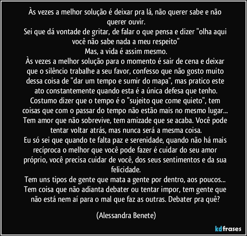 Às vezes a melhor solução é deixar pra lá, não querer sabe e não querer ouvir.
Sei que dá vontade de gritar, de falar o que pensa e dizer "olha aqui você não sabe nada a meu respeito"
Mas, a vida é assim mesmo.
Às vezes a melhor solução para o momento é sair de cena e deixar que o silêncio trabalhe a seu favor, confesso que não gosto muito dessa coisa de "dar um tempo e sumir do mapa", mas pratico este ato constantemente quando esta é a única defesa que tenho.
Costumo dizer que o tempo é o "sujeito que come quieto", tem coisas que com o passar do tempo não estão mais no mesmo lugar... Tem amor que não sobrevive, tem amizade que se acaba. Você pode tentar voltar atrás, mas nunca será a mesma coisa.
Eu só sei que quando te falta paz e serenidade, quando não há mais recíproca o melhor que você pode fazer é cuidar do seu amor próprio, você precisa cuidar de você, dos seus sentimentos e da sua felicidade.
Tem uns tipos de gente que mata a gente por dentro, aos poucos... Tem coisa que não adianta debater ou tentar impor, tem gente que não está nem aí para o mal que faz as outras. Debater pra quê? (Alessandra Benete)