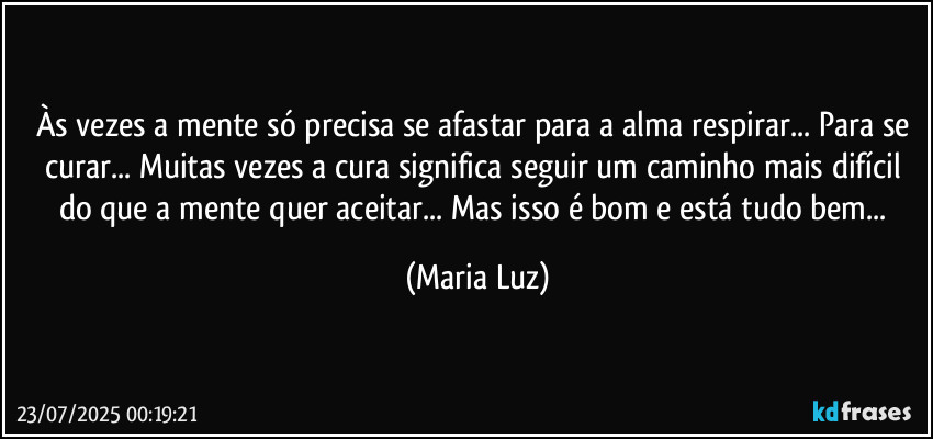 Às vezes a mente só precisa se afastar para a alma respirar... Para se curar... Muitas vezes a cura significa seguir um caminho mais difícil do que a mente quer aceitar... Mas isso é bom e está tudo bem... (Maria Luz)