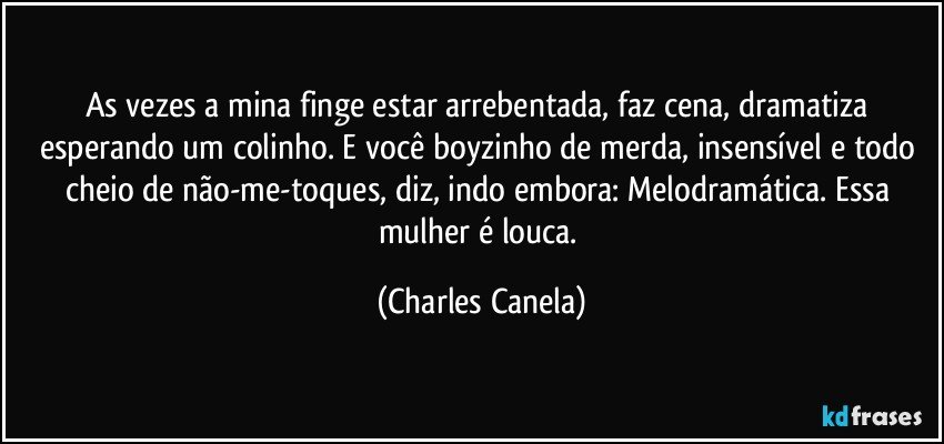 As vezes a mina finge estar arrebentada, faz cena, dramatiza esperando um colinho. E você boyzinho de merda, insensível e todo cheio de não-me-toques, diz, indo embora: Melodramática. Essa mulher é louca. (Charles Canela)