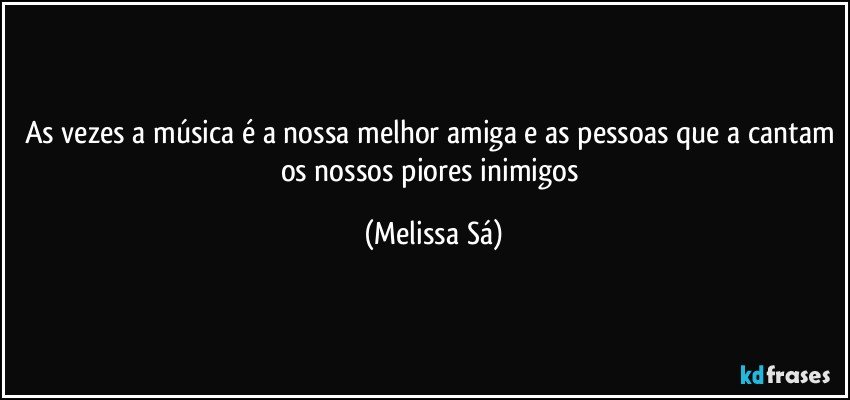 As vezes a música é a nossa melhor amiga e as pessoas que a cantam os nossos piores inimigos (Melissa Sá)