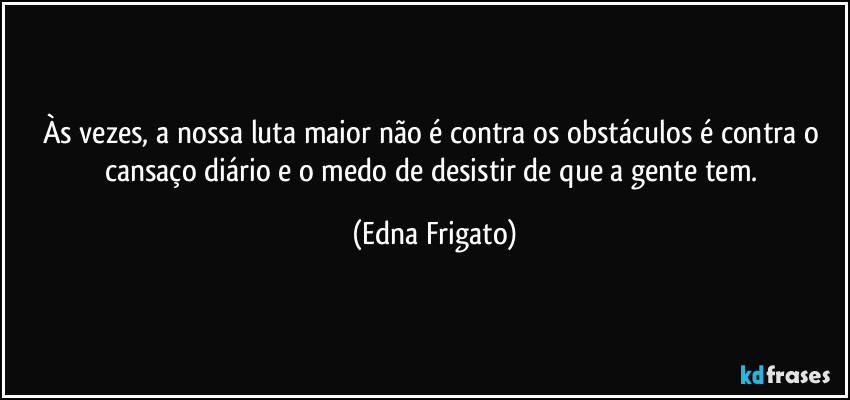 Às vezes, a nossa luta maior não é contra os obstáculos é contra o cansaço diário e o medo de desistir de que a gente tem. (Edna Frigato)