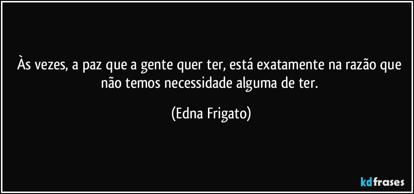 Às vezes, a paz que a gente quer ter, está exatamente na razão que não temos necessidade alguma de ter. (Edna Frigato)