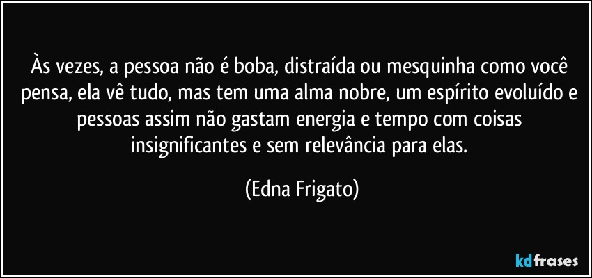 Às vezes, a pessoa não é boba, distraída ou mesquinha como você pensa, ela vê tudo, mas tem uma alma nobre, um espírito evoluído e pessoas assim não gastam energia e tempo com coisas insignificantes e sem relevância para elas. (Edna Frigato)