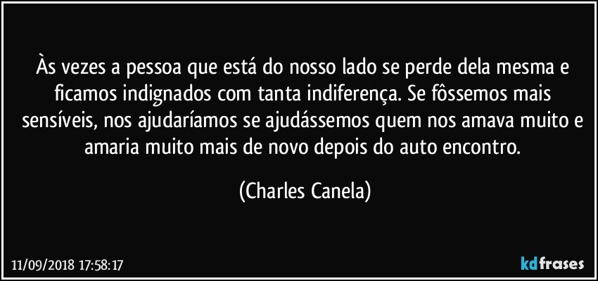 Às vezes a pessoa que está do nosso lado se perde dela mesma e ficamos indignados com tanta indiferença. Se fôssemos mais sensíveis, nos ajudaríamos se ajudássemos quem nos amava muito e amaria muito mais de novo depois do auto encontro. (Charles Canela)