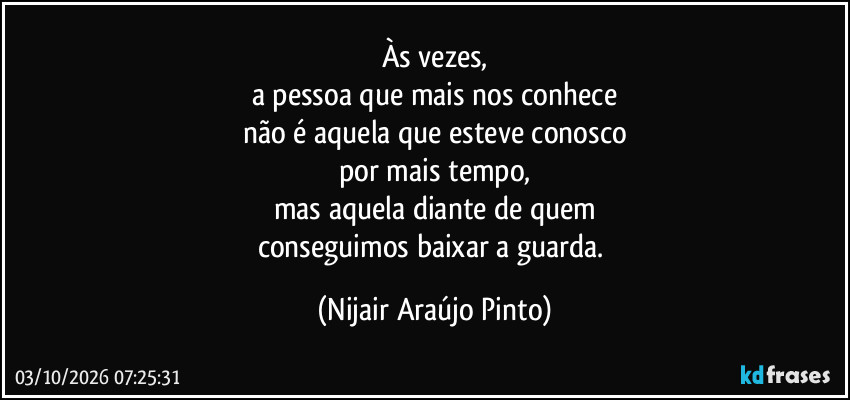 Às vezes,
a pessoa que mais nos conhece
não é aquela que esteve conosco
por mais tempo,
mas aquela diante de quem
conseguimos baixar a guarda. (Nijair Araújo Pinto)