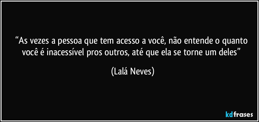 “As vezes a pessoa que tem acesso a você, não entende o quanto você é inacessível pros outros, até que ela se torne um deles” (Lalá Neves)