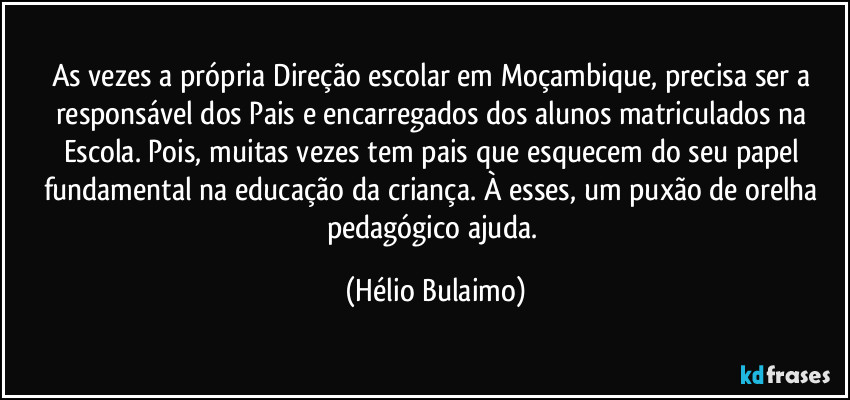 As vezes a própria Direção escolar em Moçambique, precisa ser a responsável dos Pais e encarregados dos alunos matriculados na Escola. Pois, muitas vezes tem pais que esquecem do seu papel fundamental na educação da criança. À esses, um puxão de orelha pedagógico ajuda. (Hélio Bulaimo)