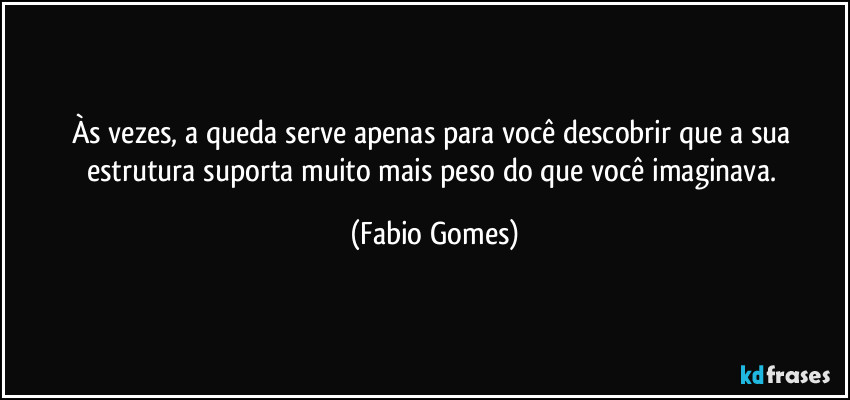 Às vezes, a queda serve apenas para você descobrir que a sua estrutura suporta muito mais peso do que você imaginava. (Fabio Gomes)