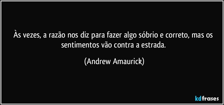 Às vezes, a razão nos diz para fazer algo sóbrio e correto, mas os sentimentos vão contra a estrada. (Andrew Amaurick)