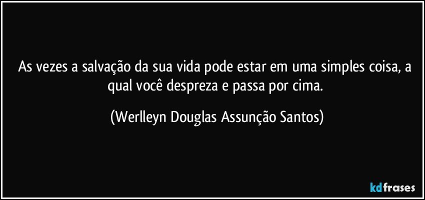 As vezes a salvação da sua vida pode estar em uma simples coisa, a qual você despreza e passa por cima. (Werlleyn Douglas Assunção Santos)