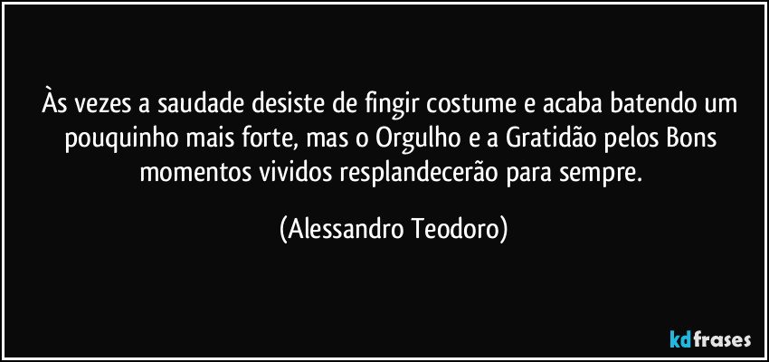 Às vezes a saudade desiste de fingir costume e acaba batendo um pouquinho mais forte, mas o Orgulho e a Gratidão pelos Bons momentos vividos resplandecerão para sempre. (Alessandro Teodoro)