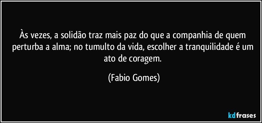 Às vezes, a solidão traz mais paz do que a companhia de quem perturba a alma; no tumulto da vida, escolher a tranquilidade é um ato de coragem. (Fabio Gomes)