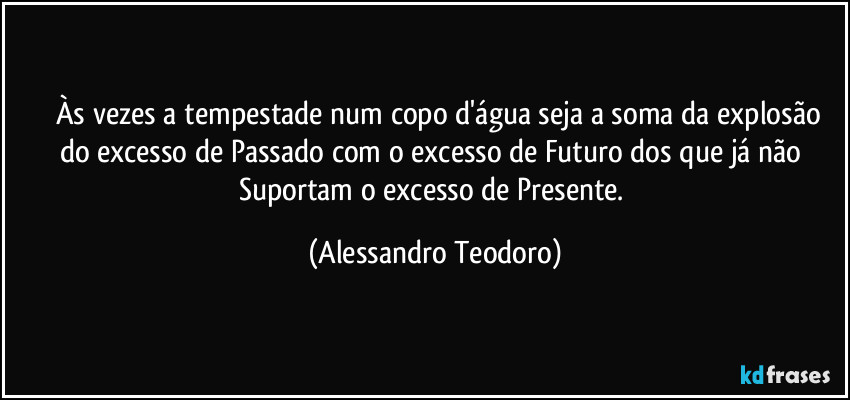 ⁠⁠Às vezes a tempestade num copo d'água seja a soma da explosão do excesso de Passado com o excesso de Futuro dos que já não Suportam o excesso de Presente. (Alessandro Teodoro)