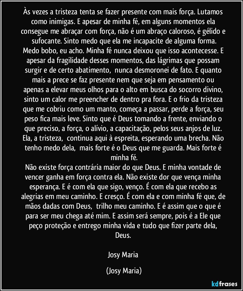 Às vezes a tristeza tenta se fazer presente com mais força. Lutamos como inimigas. E apesar de minha fé, em alguns momentos ela consegue me abraçar com força, não é um abraço caloroso, é gélido e sufocante. Sinto medo que ela me incapacite de alguma forma.
Medo bobo, eu acho. Minha fé nunca deixou que isso acontecesse. E apesar da fragilidade desses momentos, das lágrimas que possam surgir e de certo abatimento,  nunca desmoronei de fato. E quanto mais a prece se faz presente nem que seja em pensamento ou apenas a elevar meus olhos para o alto em busca do socorro divino, sinto um calor me preencher de dentro pra fora. E o frio da tristeza que me cobriu como um manto, começa a passar, perde a força, seu peso fica mais leve. Sinto que é Deus tomando a frente, enviando o que preciso, a força, o alívio, a capacitação, pelos seus anjos de luz. Ela, a tristeza,  continua aqui à espreita, esperando uma brecha. Não tenho medo dela,  mais forte é o Deus que me guarda. Mais forte é minha fé.
Não existe força contrária maior do que Deus. E minha vontade de vencer ganha em força contra ela. Não existe dor que vença minha esperança. E é com ela que sigo, venço. É com ela que recebo as alegrias em meu caminho. E cresço. É com ela e com minha fé que, de mãos dadas com Deus,  trilho meu caminho. E é assim que o que é para ser meu chega até mim. E assim será sempre, pois é a Ele que peço proteção e entrego minha vida e tudo que fizer parte dela, Deus. 

Josy Maria (Josy Maria)