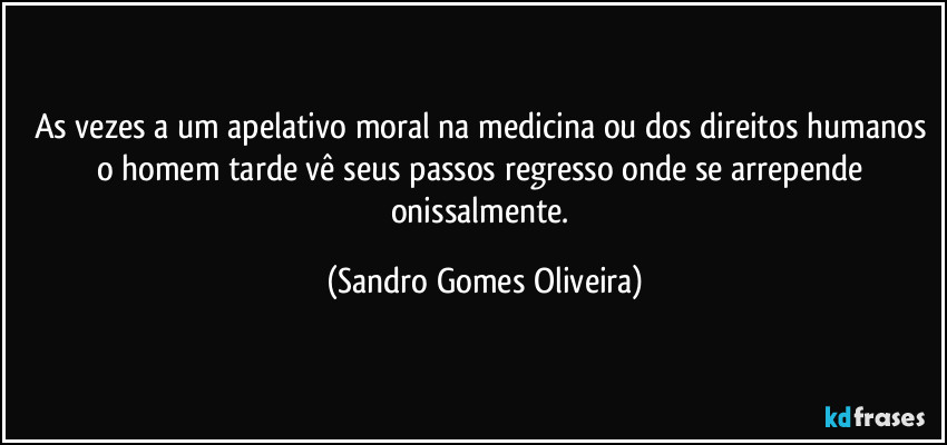 As vezes a um apelativo moral na medicina ou dos direitos humanos o homem tarde vê seus passos regresso onde se arrepende onissalmente. (Sandro Gomes Oliveira)