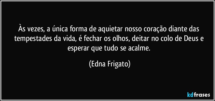 Às vezes, a única forma de aquietar nosso coração diante das tempestades da vida, é fechar os olhos, deitar no colo de Deus e esperar que tudo se acalme. (Edna Frigato)