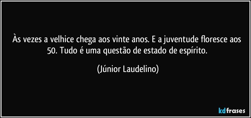 Às vezes a velhice chega aos vinte anos. E a juventude floresce aos 50. Tudo é uma questão de estado de espírito. (Júnior Laudelino)