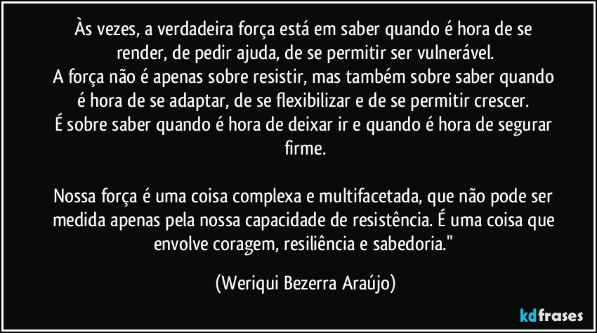 Às vezes, a verdadeira força está em saber quando é hora de se render, de pedir ajuda, de se permitir ser vulnerável.
A força não é apenas sobre resistir, mas também sobre saber quando é hora de se adaptar, de se flexibilizar e de se permitir crescer. 
É sobre saber quando é hora de deixar ir e quando é hora de segurar firme.

Nossa força é uma coisa complexa e multifacetada, que não pode ser medida apenas pela nossa capacidade de resistência. É uma coisa que envolve coragem, resiliência e sabedoria." (Weriqui Bezerra Araújo)