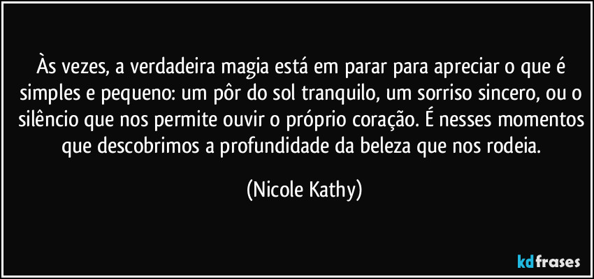 Às vezes, a verdadeira magia está em parar para apreciar o que é simples e pequeno: um pôr do sol tranquilo, um sorriso sincero, ou o silêncio que nos permite ouvir o próprio coração. É nesses momentos que descobrimos a profundidade da beleza que nos rodeia. (Nicole Kathy)