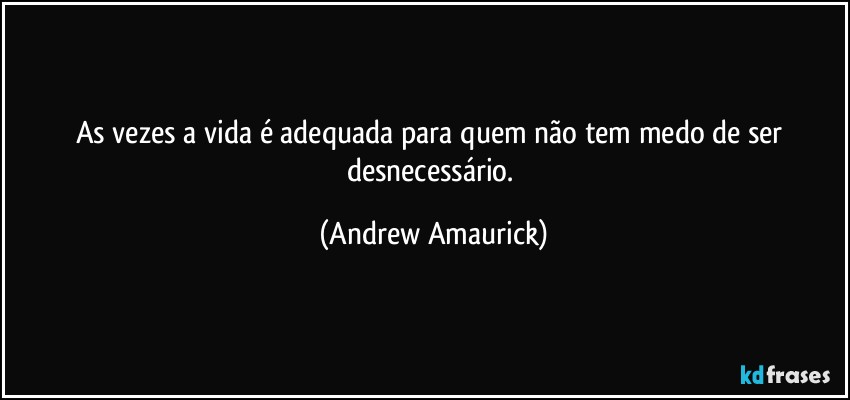 As vezes a vida é adequada para quem não tem medo de ser desnecessário. (Andrew Amaurick)