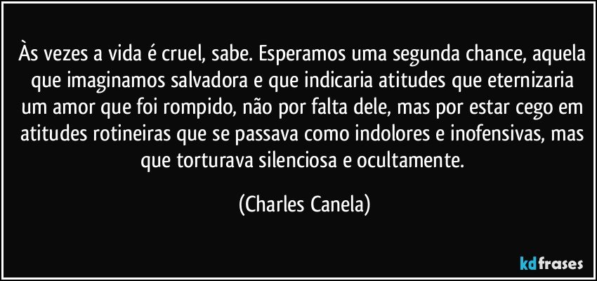 Às vezes a vida é cruel, sabe. Esperamos uma segunda chance, aquela que imaginamos salvadora e que indicaria atitudes que eternizaria um amor que foi rompido, não por falta dele, mas por estar cego em atitudes rotineiras que se passava como indolores e inofensivas, mas que torturava silenciosa e ocultamente. (Charles Canela)