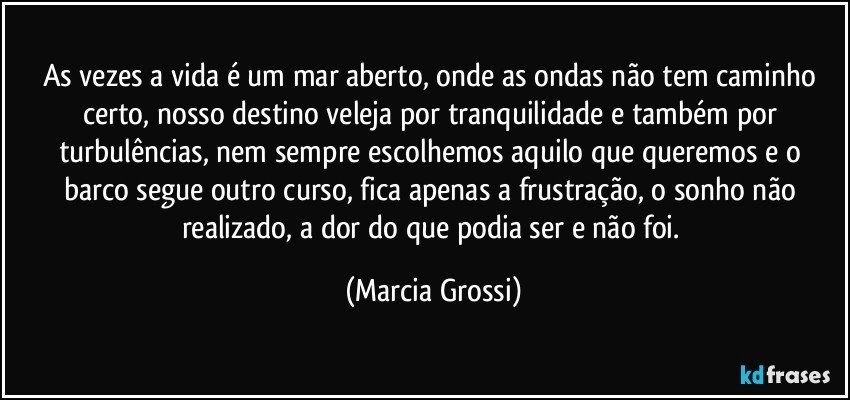 As vezes a vida é um mar aberto, onde as ondas não tem caminho certo, nosso destino veleja por tranquilidade e também por turbulências, nem sempre escolhemos aquilo que queremos e o barco segue outro curso, fica apenas a frustração, o sonho não realizado, a dor do que podia ser e não foi. (Marcia Grossi)