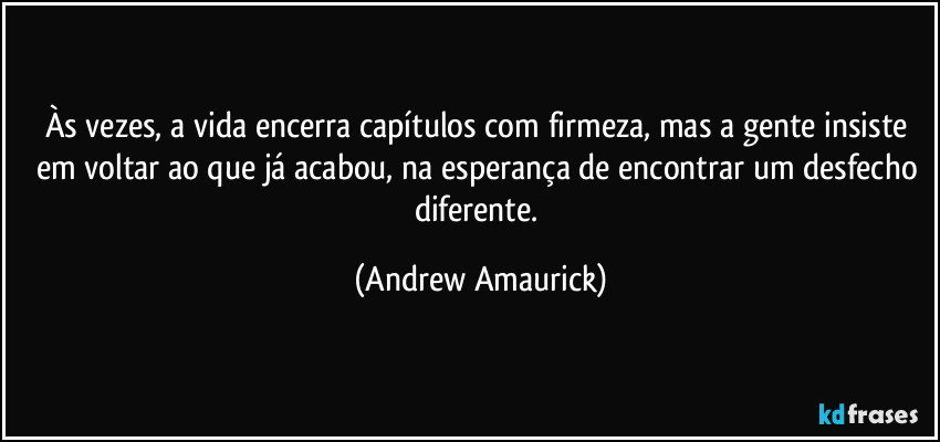 Às vezes, a vida encerra capítulos com firmeza, mas a gente insiste em voltar ao que já acabou, na esperança de encontrar um desfecho diferente. (Andrew Amaurick)