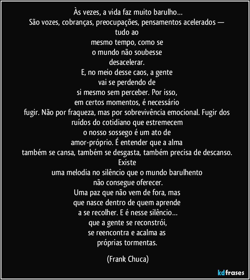 Às vezes, a vida faz muito barulho…
São vozes, cobranças, preocupações, pensamentos acelerados — tudo ao 
mesmo tempo, como se 
o mundo não soubesse 
desacelerar. 
E, no meio desse  caos, a gente 
vai se perdendo de 
si mesmo sem perceber. Por isso, 
em certos momentos, é necessário 
fugir. Não por fraqueza, mas por sobrevivência emocional. Fugir dos 
ruídos do cotidiano que estremecem 
o nosso sossego é um ato de 
amor-próprio. É entender que a alma 
também se cansa, também se desgasta, também precisa de descanso. Existe 
uma melodia no silêncio que o mundo barulhento 
não consegue oferecer.
Uma paz que não vem de fora, mas 
que nasce dentro de quem aprende 
a se recolher. E é nesse silêncio…
que a gente se reconstrói,
se reencontra e acalma as 
próprias tormentas. (Frank Chuca)