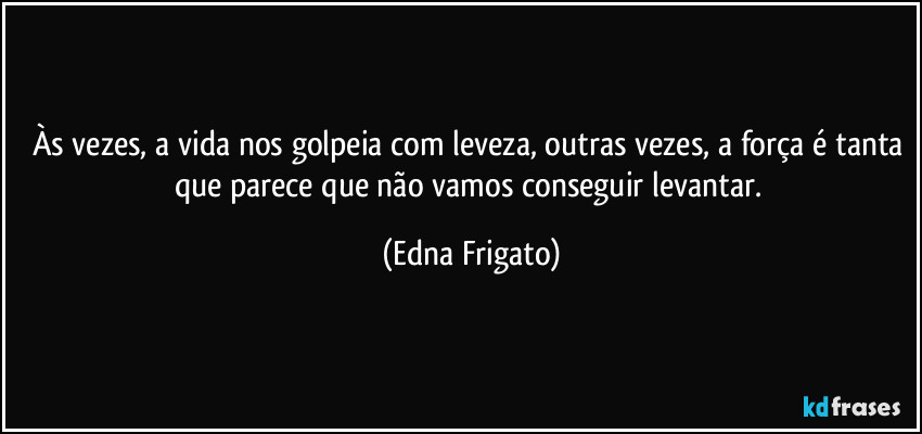 Às vezes, a vida nos golpeia com leveza, outras vezes, a força é tanta que parece que não vamos conseguir levantar. (Edna Frigato)