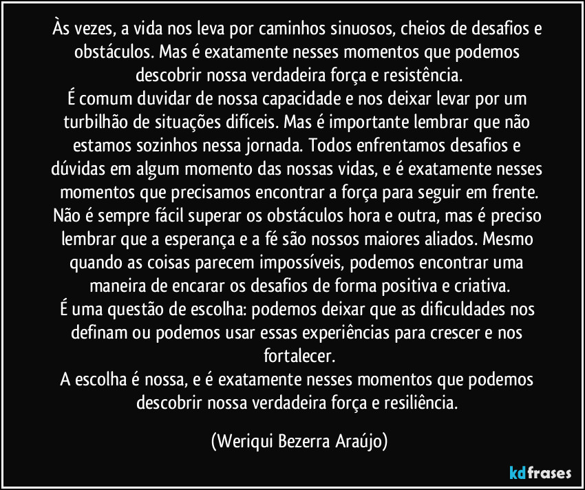 Às vezes, a vida nos leva por caminhos sinuosos, cheios de desafios e obstáculos. Mas é exatamente nesses momentos que podemos descobrir nossa verdadeira força e resistência.
É comum duvidar de nossa capacidade e nos deixar levar por um turbilhão de situações difíceis. Mas é importante lembrar que não estamos sozinhos nessa jornada. Todos enfrentamos desafios e dúvidas em algum momento das nossas vidas, e é exatamente nesses momentos que precisamos encontrar a força para seguir em frente.
Não é sempre fácil superar os obstáculos hora e outra, mas é preciso lembrar que a esperança e a fé são nossos maiores aliados. Mesmo quando as coisas parecem impossíveis, podemos encontrar uma maneira de encarar os desafios de forma positiva e criativa.
É uma questão de escolha: podemos deixar que as dificuldades nos definam ou podemos usar essas experiências para crescer e nos fortalecer.
A escolha é nossa, e é exatamente nesses momentos que podemos descobrir nossa verdadeira força e resiliência. (Weriqui Bezerra Araújo)