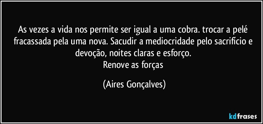 As vezes a vida nos permite ser igual a uma cobra. trocar a pelé fracassada pela uma nova. Sacudir a mediocridade pelo sacrifício e devoção, noites claras e esforço. 
Renove as forças (Aires Gonçalves)