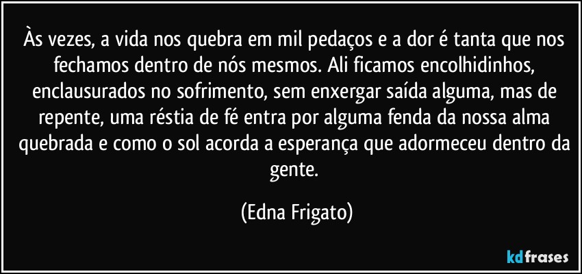 Às vezes, a vida nos quebra em mil pedaços e a dor é tanta que nos fechamos dentro de nós mesmos. Ali ficamos encolhidinhos, enclausurados no sofrimento, sem enxergar saída alguma, mas de repente, uma réstia de fé entra por alguma fenda da nossa alma quebrada e como o sol acorda a esperança que adormeceu dentro da gente. (Edna Frigato)