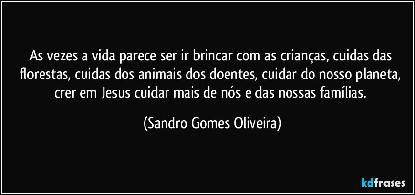 As vezes a vida parece ser ir brincar com as crianças, cuidas das florestas, cuidas dos animais dos doentes, cuidar do nosso planeta, crer em Jesus cuidar mais de nós e das nossas famílias. (Sandro Gomes Oliveira)