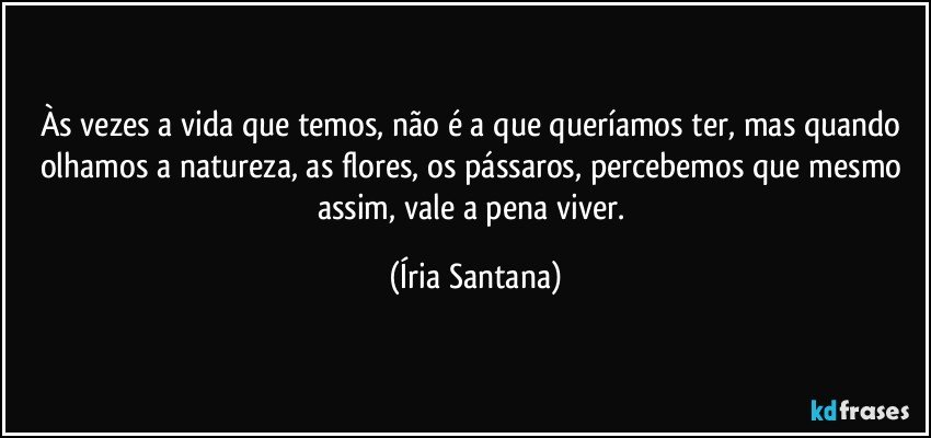 Às vezes a vida que temos, não é a que queríamos ter, mas quando olhamos a natureza, as flores, os pássaros, percebemos que mesmo assim, vale a pena viver. (Íria Santana)