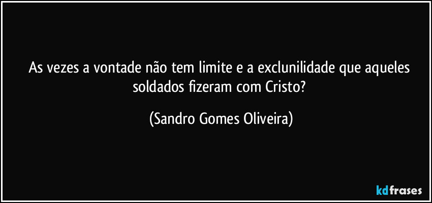 As vezes a vontade não tem limite e a exclunilidade que aqueles soldados fizeram com Cristo? (Sandro Gomes Oliveira)