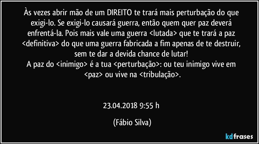 Às vezes abrir mão de um DIREITO te trará mais perturbação do que exigi-lo. Se exigi-lo causará guerra, então quem quer paz deverá enfrentá-la. Pois mais vale uma guerra <lutada> que te trará a paz  <definitiva> do que uma guerra fabricada a fim apenas de te destruir, sem te dar a devida chance de lutar! 
A paz do <inimigo> é a tua <perturbação>: ou teu inimigo vive em <paz> ou vive na <tribulação>.


23.04.2018  9:55 h (Fábio Silva)