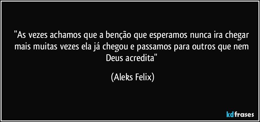 ''As vezes achamos que a benção que esperamos nunca ira chegar mais muitas vezes ela já chegou e passamos para outros que nem Deus acredita'' (Aleks Felix)