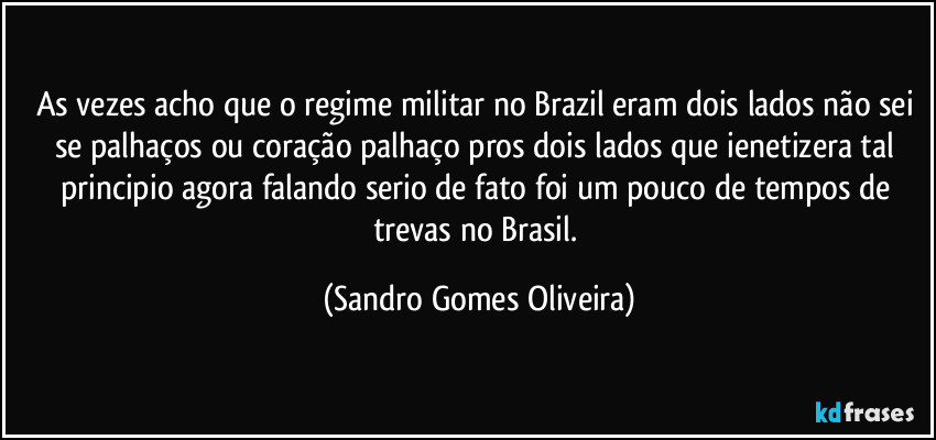 As vezes acho que o regime militar no Brazil eram dois lados não sei se palhaços ou coração palhaço pros dois lados que ienetizera tal principio agora falando serio de fato foi um pouco de tempos de trevas no Brasil. (Sandro Gomes Oliveira)