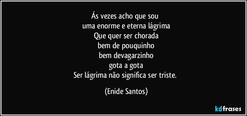 Ás vezes acho que sou 
uma enorme e eterna lágrima
Que quer ser chorada
bem de pouquinho
bem devagarzinho
gota a gota
Ser lágrima não significa ser triste. (Enide Santos)