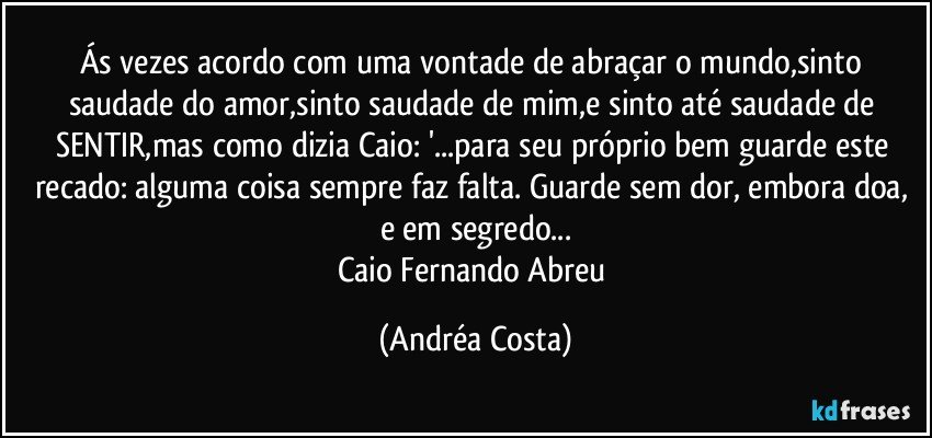 Ás vezes acordo com uma vontade de abraçar o mundo,sinto saudade do amor,sinto saudade de mim,e sinto até saudade de SENTIR,mas como dizia Caio: '...para seu próprio bem guarde este recado: alguma coisa sempre faz falta. Guarde sem dor, embora doa, e em segredo...
Caio Fernando Abreu (Andréa Costa)