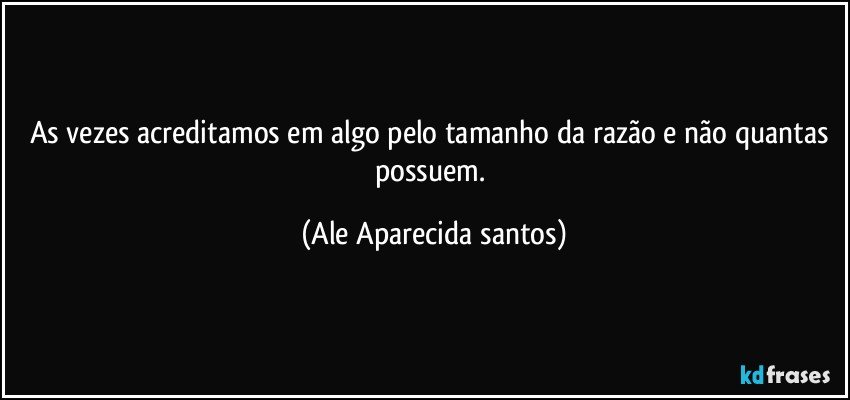 As vezes acreditamos em algo pelo tamanho da razão e não quantas possuem. (Ale Aparecida santos)