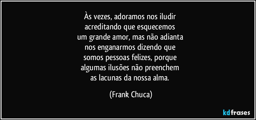 Às vezes, adoramos nos iludir 
acreditando que esquecemos 
um grande amor, mas não adianta 
nos enganarmos dizendo que 
somos pessoas felizes, porque 
algumas ilusões não preenchem 
as lacunas da nossa alma. (Frank Chuca)